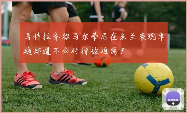 马特拉齐称马尔蒂尼在米兰表现卓越却遭不公对待被迫离开
