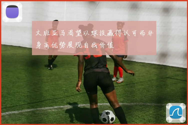 文班亚马渴望以球技赢得认可而非身高优势展现自我价值