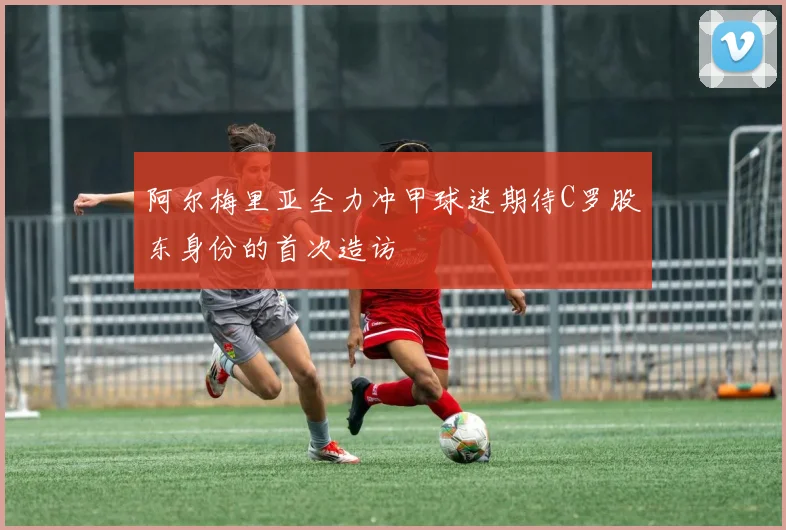 阿尔梅里亚全力冲甲球迷期待C罗股东身份的首次造访