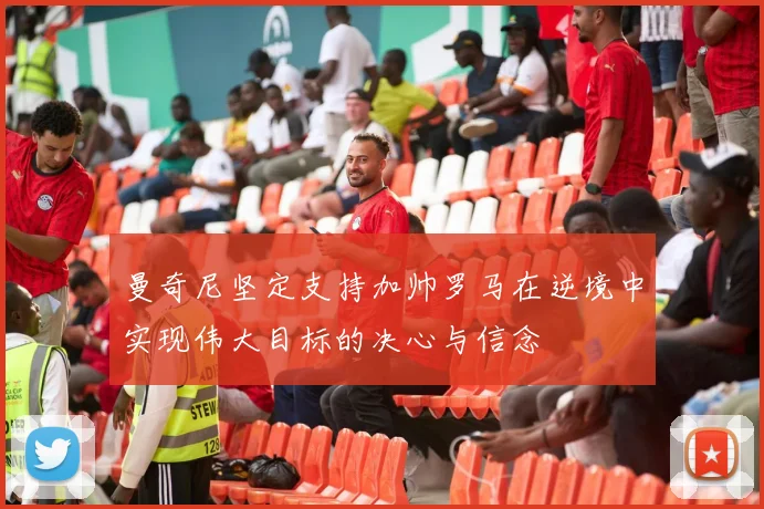 曼奇尼坚定支持加帅罗马在逆境中实现伟大目标的决心与信念