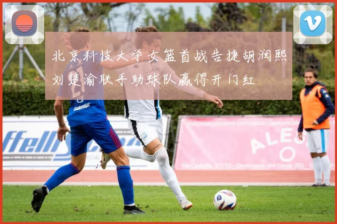 北京科技大学女篮首战告捷胡润熙刘楚渝联手助球队赢得开门红