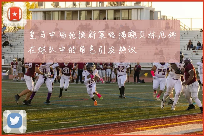 皇马中场轮换新策略揭晓贝林厄姆在球队中的角色引发热议