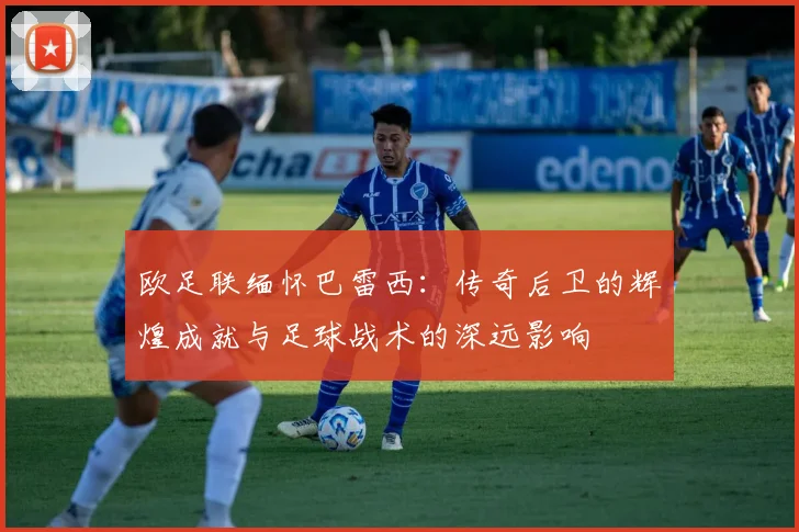 欧足联缅怀巴雷西：传奇后卫的辉煌成就与足球战术的深远影响