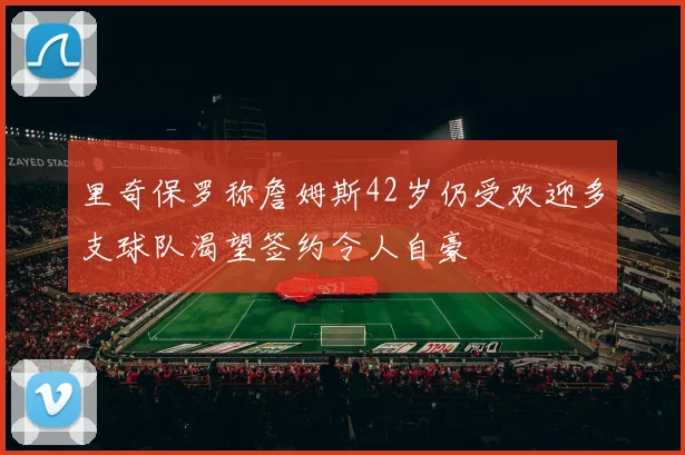 里奇保罗称詹姆斯42岁仍受欢迎多支球队渴望签约令人自豪