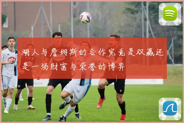 湖人与詹姆斯的合作究竟是双赢还是一场财富与荣誉的博弈