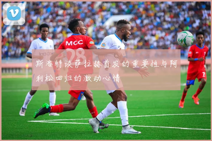 斯洛特谈萨拉赫首发的重要性与阿利松回归的激动心情