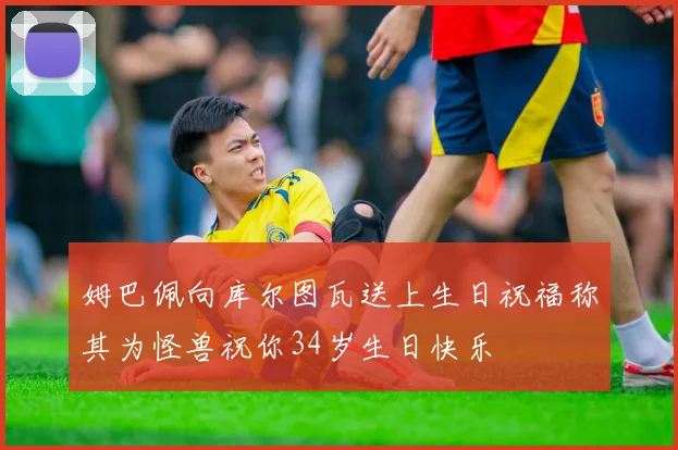 姆巴佩向库尔图瓦送上生日祝福称其为怪兽祝你34岁生日快乐