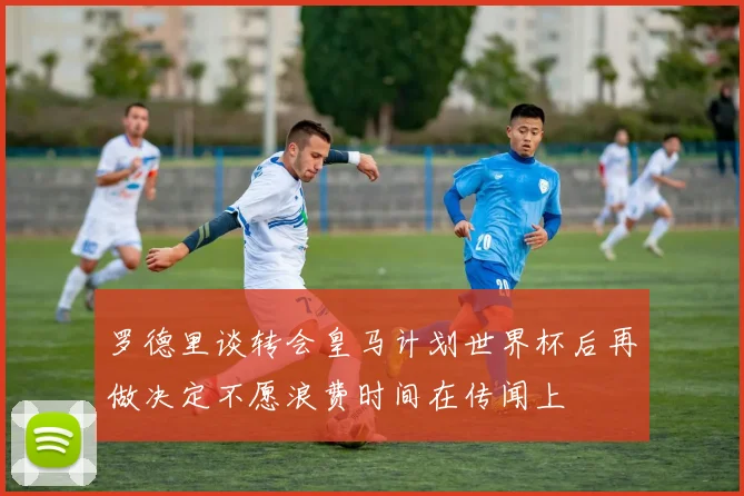 罗德里谈转会皇马计划世界杯后再做决定不愿浪费时间在传闻上