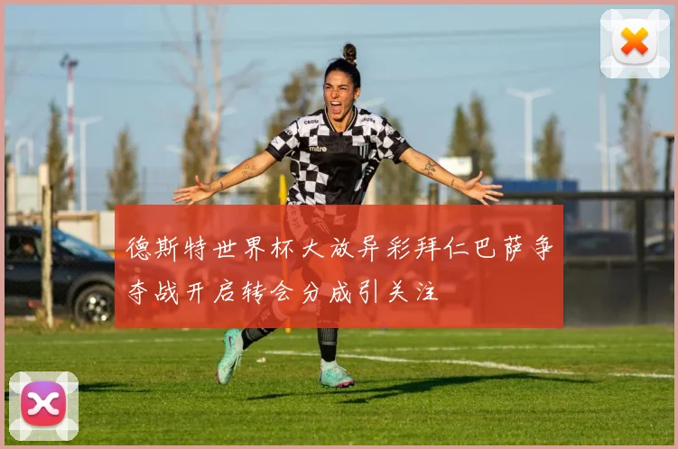 德斯特世界杯大放异彩拜仁巴萨争夺战开启转会分成引关注