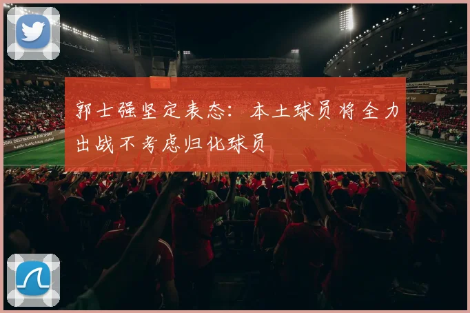 郭士强坚定表态：本土球员将全力出战不考虑归化球员
