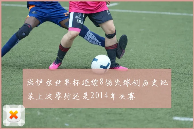诺伊尔世界杯连续8场失球创历史纪录上次零封还是2014年决赛
