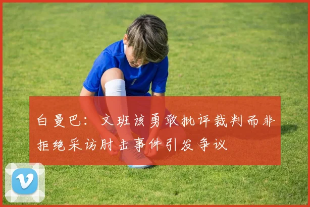 白曼巴：文班该勇敢批评裁判而非拒绝采访肘击事件引发争议