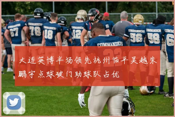 大连英博半场领先杭州临平吴越朱鹏宇点球破门助球队占优