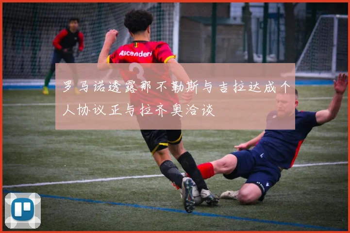 罗马诺透露那不勒斯与吉拉达成个人协议正与拉齐奥洽谈