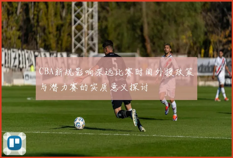 CBA新规影响深远比赛时间外援政策与潜力赛的实质意义探讨