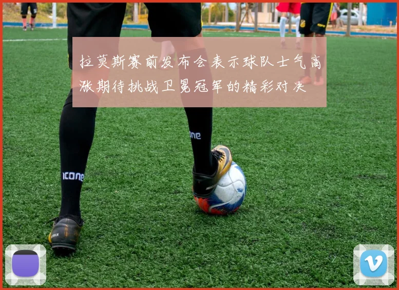 拉莫斯赛前发布会表示球队士气高涨期待挑战卫冕冠军的精彩对决