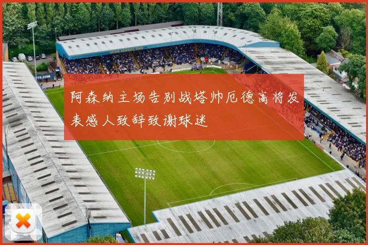 阿森纳主场告别战塔帅厄德高将发表感人致辞致谢球迷