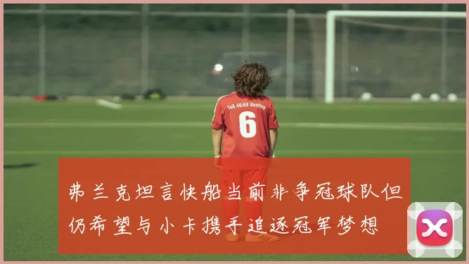 弗兰克坦言快船当前非争冠球队但仍希望与小卡携手追逐冠军梦想