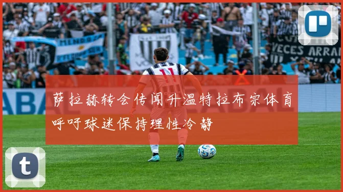 萨拉赫转会传闻升温特拉布宗体育呼吁球迷保持理性冷静