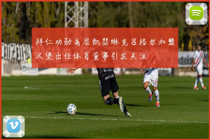 拜仁功勋高层凯瑟琳克吕格尔加盟汉堡出任体育董事引发关注